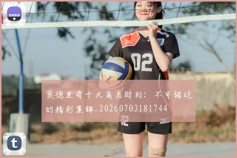 莫德里奇十大高光时刻:不可错过的精彩集锦_20260703181744