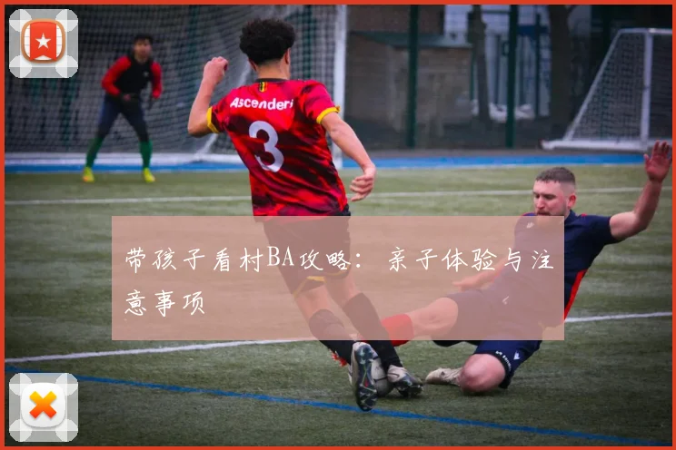 带孩子看村BA攻略:亲子体验与注意事项