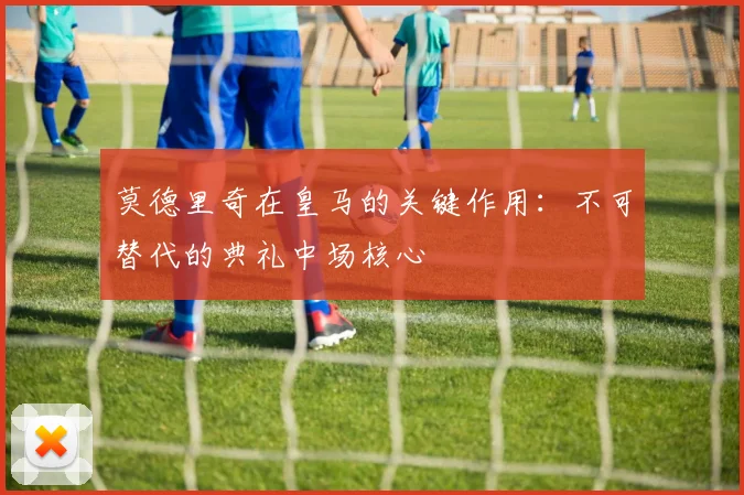 莫德里奇在皇马的关键作用：不可替代的典礼中场核心